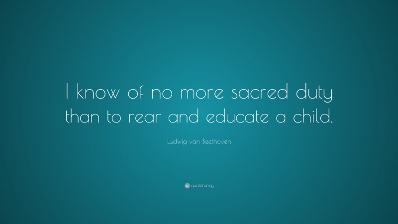 Ludwig van Beethoven Quote: “I know of no more sacred duty than to rear and educate a child.”