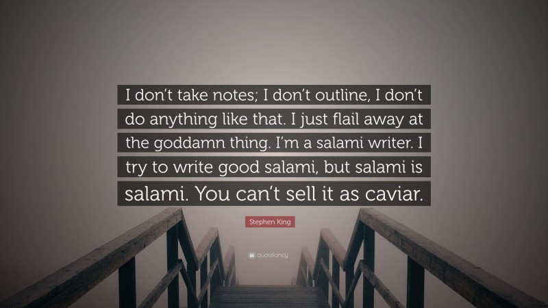 Stephen King Quote: “I don’t take notes; I don’t outline, I don’t do anything like that. I just flail away at the goddamn thing. I’m a salami writer. I try to write good salami, but salami is salami. You can’t sell it as caviar.”