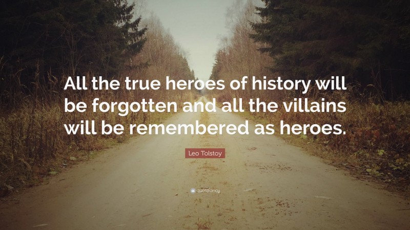 Leo Tolstoy Quote: “All the true heroes of history will be forgotten and all the villains will be remembered as heroes.”