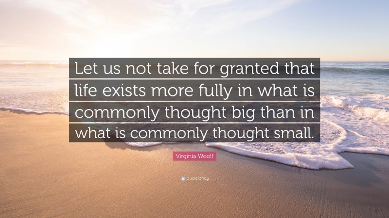 Virginia Woolf Quote: “Let us not take for granted that life exists more fully in what is commonly thought big than in what is commonly thought small.”