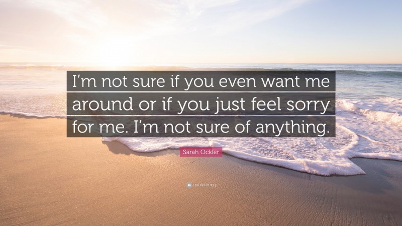 Sarah Ockler Quote: “I’m not sure if you even want me around or if you just feel sorry for me. I’m not sure of anything.”