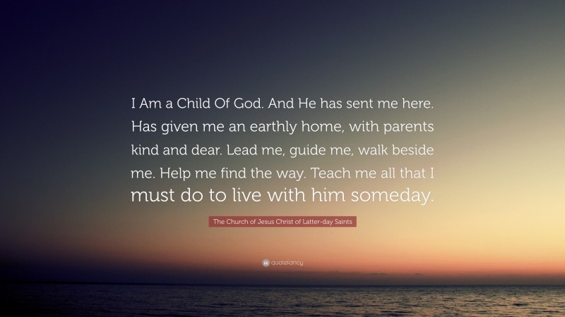 The Church of Jesus Christ of Latter-day Saints Quote: “I Am a Child Of God. And He has sent me here. Has given me an earthly home, with parents kind and dear. Lead me, guide me, walk beside me. Help me find the way. Teach me all that I must do to live with him someday.”