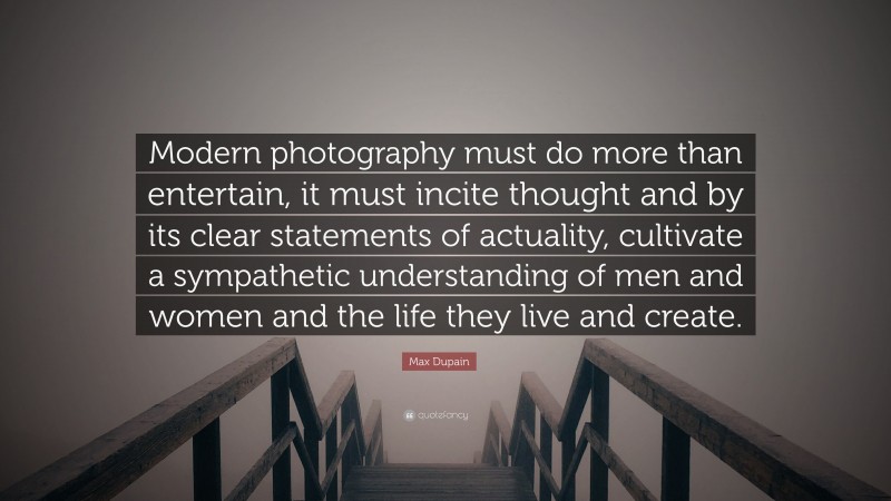Max Dupain Quote: “Modern photography must do more than entertain, it must incite thought and by its clear statements of actuality, cultivate a sympathetic understanding of men and women and the life they live and create.”