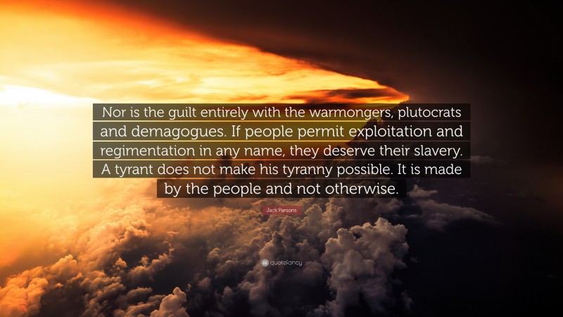 Jack Parsons Quote: “Nor is the guilt entirely with the warmongers, plutocrats and demagogues. If people permit exploitation and regimentation in any name, they deserve their slavery. A tyrant does not make his tyranny possible. It is made by the people and not otherwise.”