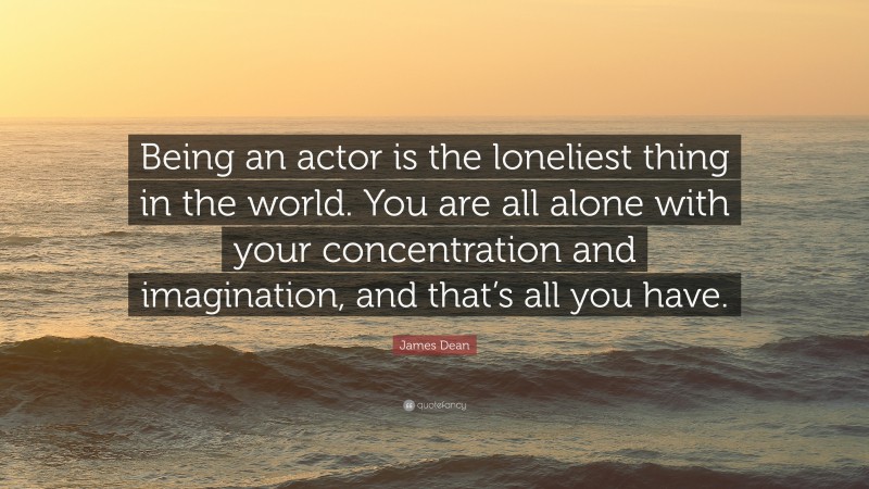 James Dean Quote: “Being an actor is the loneliest thing in the world. You are all alone with your concentration and imagination, and that’s all you have.”