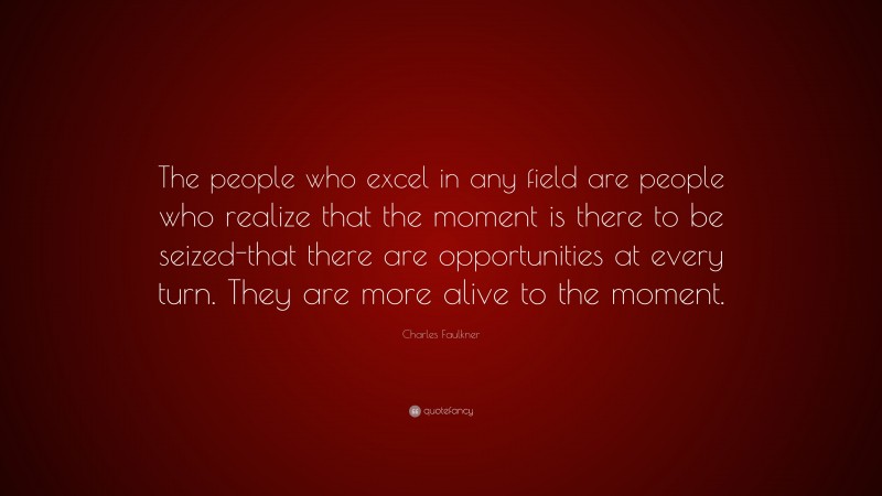 Charles Faulkner Quote: “The people who excel in any field are people who realize that the moment is there to be seized-that there are opportunities at every turn. They are more alive to the moment.”