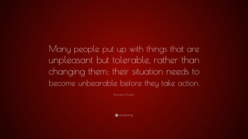 Brendan Brazier Quote: “Many people put up with things that are unpleasant but tolerable, rather than changing them; their situation needs to become unbearable before they take action.”