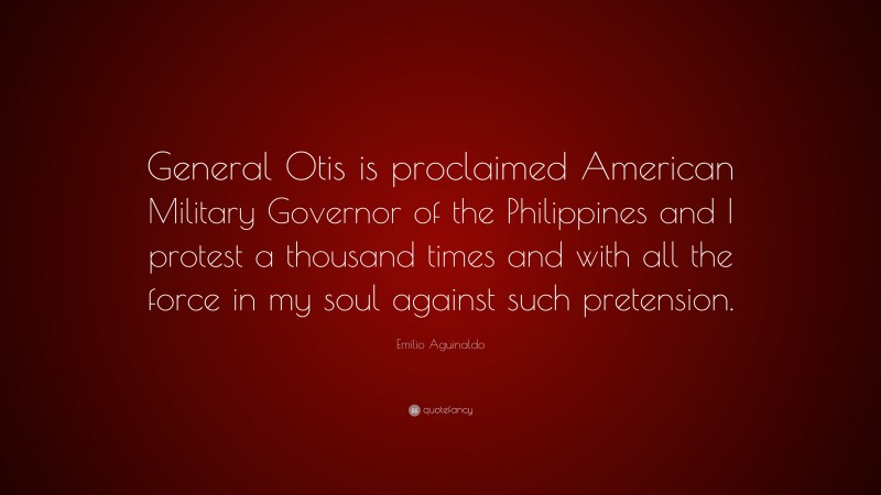 Emilio Aguinaldo Quote: “General Otis is proclaimed American Military Governor of the Philippines and I protest a thousand times and with all the force in my soul against such pretension.”