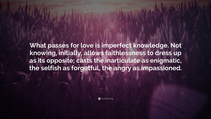 Nick Laird Quote: “What passes for love is imperfect knowledge. Not knowing, initially, allows faithlessness to dress up as its opposite; casts the inarticulate as enigmatic, the selfish as forgetful, the angry as impassioned.”