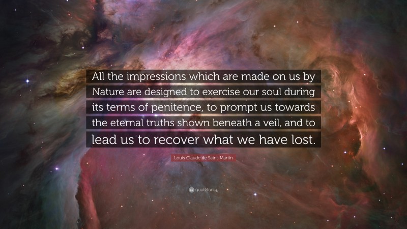 Louis Claude de Saint-Martin Quote: “All the impressions which are made on us by Nature are designed to exercise our soul during its terms of penitence, to prompt us towards the eternal truths shown beneath a veil, and to lead us to recover what we have lost.”