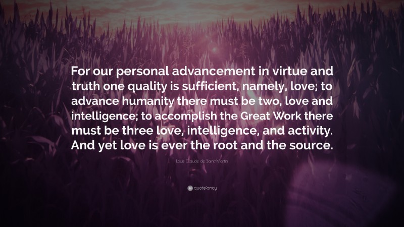 Louis Claude de Saint-Martin Quote: “For our personal advancement in virtue and truth one quality is sufficient, namely, love; to advance humanity there must be two, love and intelligence; to accomplish the Great Work there must be three love, intelligence, and activity. And yet love is ever the root and the source.”
