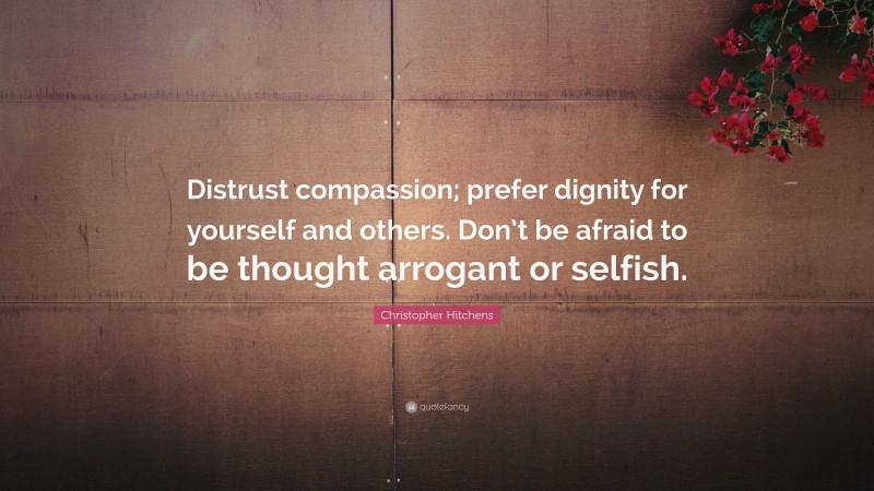 Christopher Hitchens Quote: “Distrust compassion; prefer dignity for yourself and others. Don’t be afraid to be thought arrogant or selfish.”