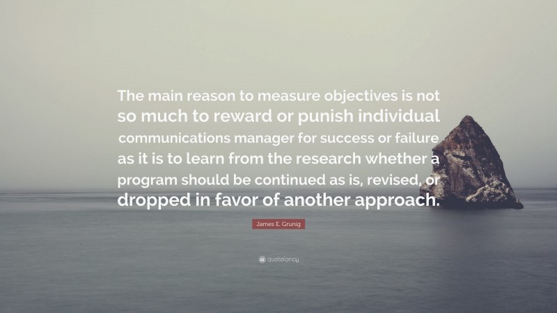 James E. Grunig Quote: “The main reason to measure objectives is not so much to reward or punish individual communications manager for success or failure as it is to learn from the research whether a program should be continued as is, revised, or dropped in favor of another approach.”