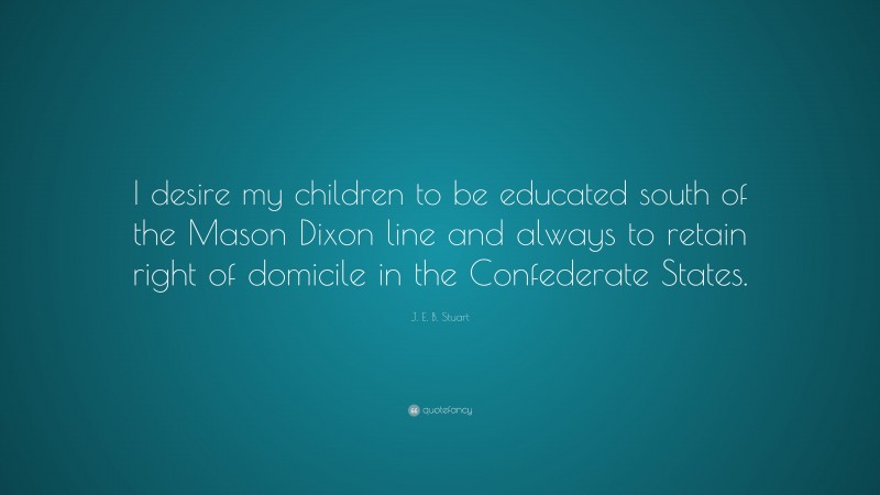 J. E. B. Stuart Quote: “I desire my children to be educated south of the Mason Dixon line and always to retain right of domicile in the Confederate States.”