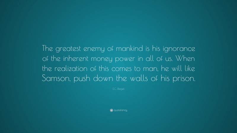 E.C. Riegel Quote: “The greatest enemy of mankind is his ignorance of the inherent money power in all of us. When the realization of this comes to man, he will like Samson, push down the walls of his prison.”