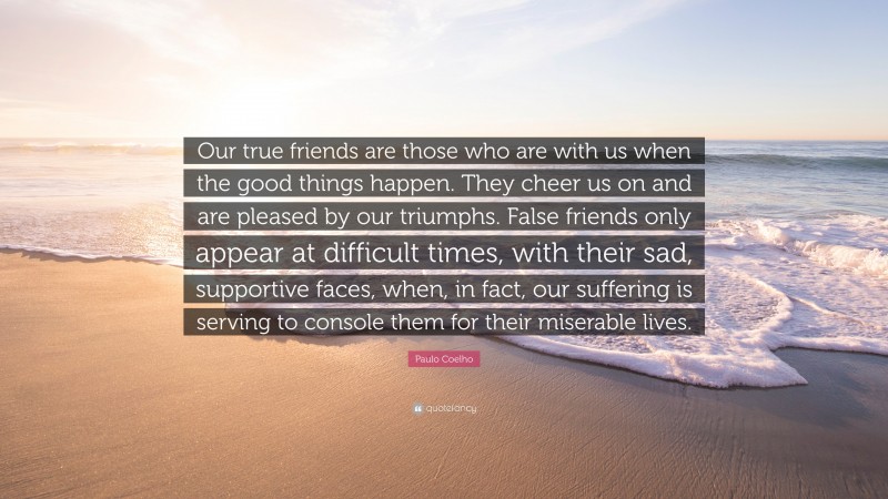 Paulo Coelho Quote: “Our true friends are those who are with us when the good things happen. They cheer us on and are pleased by our triumphs. False friends only appear at difficult times, with their sad, supportive faces, when, in fact, our suffering is serving to console them for their miserable lives.”
