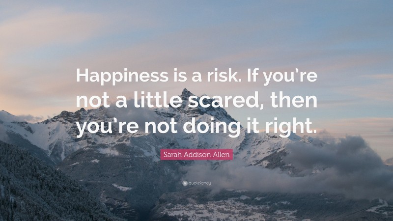 Sarah Addison Allen Quote: “Happiness is a risk. If you’re not a little scared, then you’re not doing it right.”