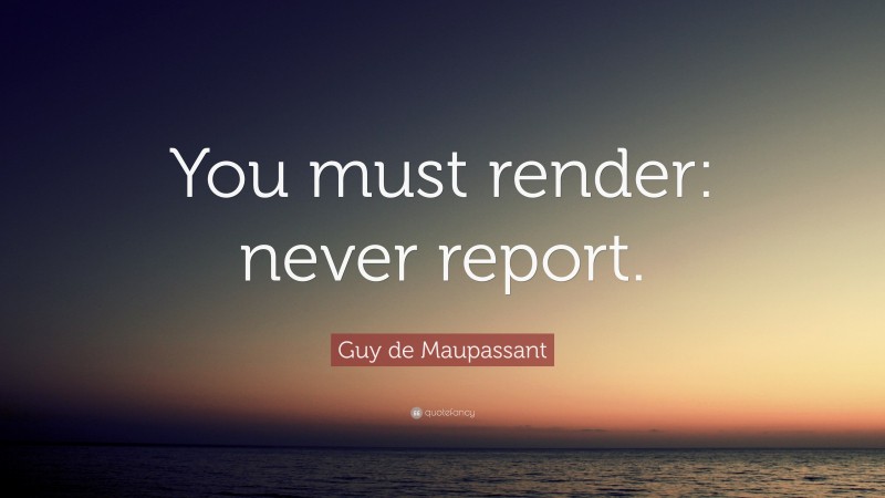 Guy de Maupassant Quote: “You must render: never report.”