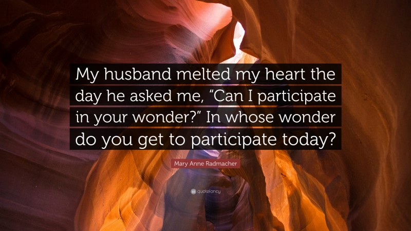 Mary Anne Radmacher Quote: “My husband melted my heart the day he asked me, “Can I participate in your wonder?” In whose wonder do you get to participate today?”