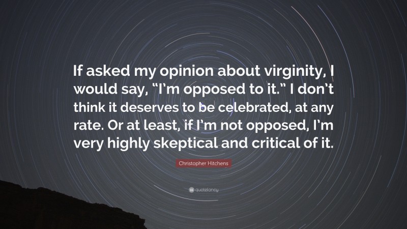 Christopher Hitchens Quote: “If asked my opinion about virginity, I would say, “I’m opposed to it.” I don’t think it deserves to be celebrated, at any rate. Or at least, if I’m not opposed, I’m very highly skeptical and critical of it.”