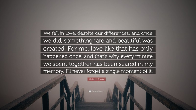 Nicholas Sparks Quote: “We fell in love, despite our differences, and once we did, something rare and beautiful was created. For me, love like that has only happened once, and that’s why every minute we spent together has been seared in my memory. I’ll never forget a single moment of it.”
