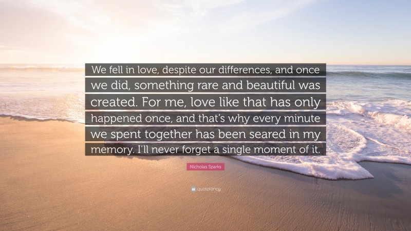 Nicholas Sparks Quote: “We fell in love, despite our differences, and once we did, something rare and beautiful was created. For me, love like that has only happened once, and that’s why every minute we spent together has been seared in my memory. I’ll never forget a single moment of it.”