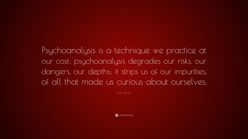 Emil Cioran Quote: “Psychoanalysis is a technique we practice at our cost; psychoanalysis degrades our risks, our dangers, our depths; it strips us of our impurities, of all that made us curious about ourselves.”