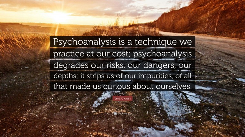 Emil Cioran Quote: “Psychoanalysis is a technique we practice at our cost; psychoanalysis degrades our risks, our dangers, our depths; it strips us of our impurities, of all that made us curious about ourselves.”