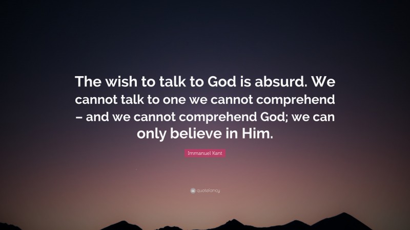 Immanuel Kant Quote: “The wish to talk to God is absurd. We cannot talk to one we cannot comprehend – and we cannot comprehend God; we can only believe in Him.”
