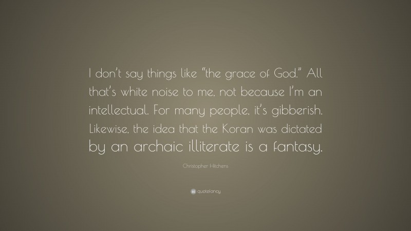 Christopher Hitchens Quote: “I don’t say things like “the grace of God.” All that’s white noise to me, not because I’m an intellectual. For many people, it’s gibberish. Likewise, the idea that the Koran was dictated by an archaic illiterate is a fantasy.”