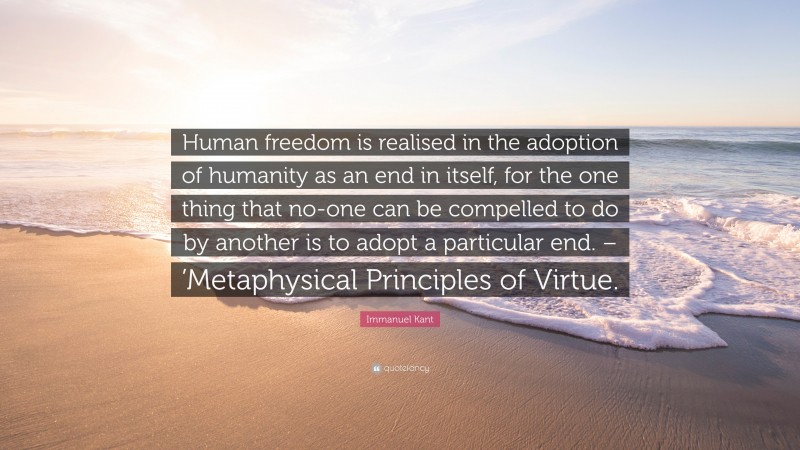 Immanuel Kant Quote: “Human freedom is realised in the adoption of humanity as an end in itself, for the one thing that no-one can be compelled to do by another is to adopt a particular end. – ’Metaphysical Principles of Virtue.”