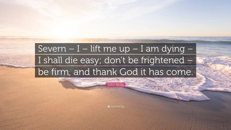 John Keats Quote: “Severn – I – lift me up – I am dying – I shall die easy; don’t be frightened – be firm, and thank God it has come.”