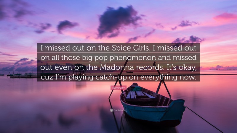 Katy Perry Quote: “I missed out on the Spice Girls. I missed out on all those big pop phenomenon and missed out even on the Madonna records. It’s okay, cuz I’m playing catch-up on everything now.”