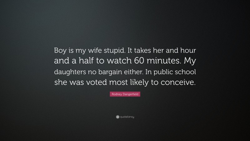 Rodney Dangerfield Quote: “Boy is my wife stupid. It takes her and hour and a half to watch 60 minutes. My daughters no bargain either. In public school she was voted most likely to conceive.”