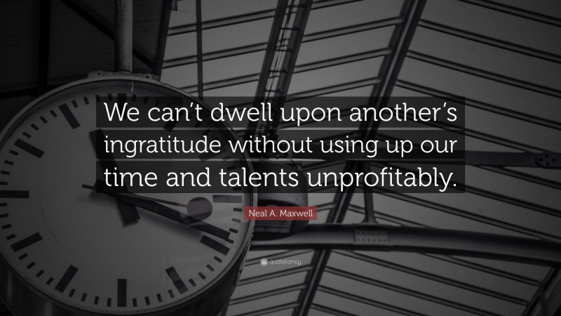 Neal A. Maxwell Quote: “We can’t dwell upon another’s ingratitude without using up our time and talents unprofitably.”