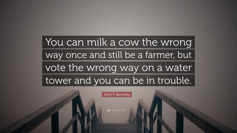 John F. Kennedy Quote: “You can milk a cow the wrong way once and still be a farmer, but vote the wrong way on a water tower and you can be in trouble.”