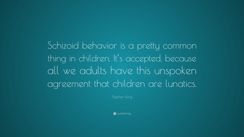 Stephen King Quote: “Schizoid behavior is a pretty common thing in children. It’s accepted, because all we adults have this unspoken agreement that children are lunatics.”
