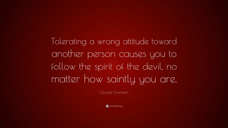Oswald Chambers Quote: “Tolerating a wrong attitude toward another person causes you to follow the spirit of the devil, no matter how saintly you are.”