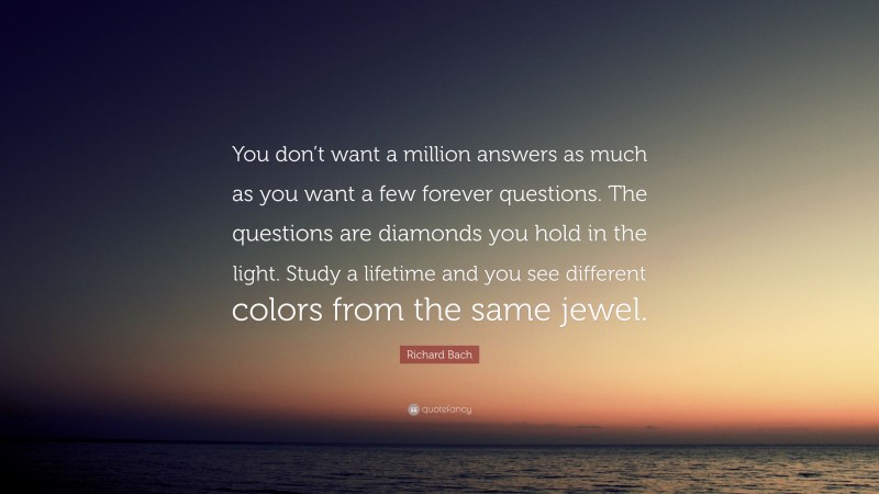 Richard Bach Quote: “You don’t want a million answers as much as you want a few forever questions. The questions are diamonds you hold in the light. Study a lifetime and you see different colors from the same jewel.”