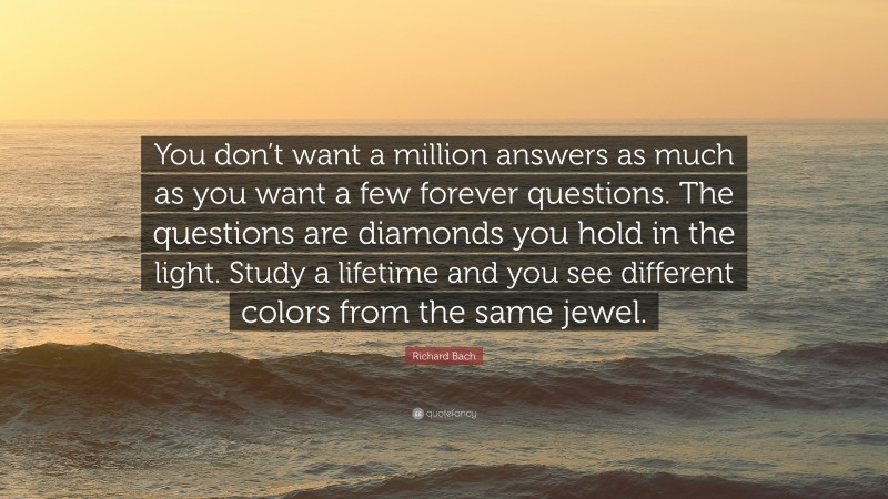 Richard Bach Quote: “You don’t want a million answers as much as you want a few forever questions. The questions are diamonds you hold in the light. Study a lifetime and you see different colors from the same jewel.”