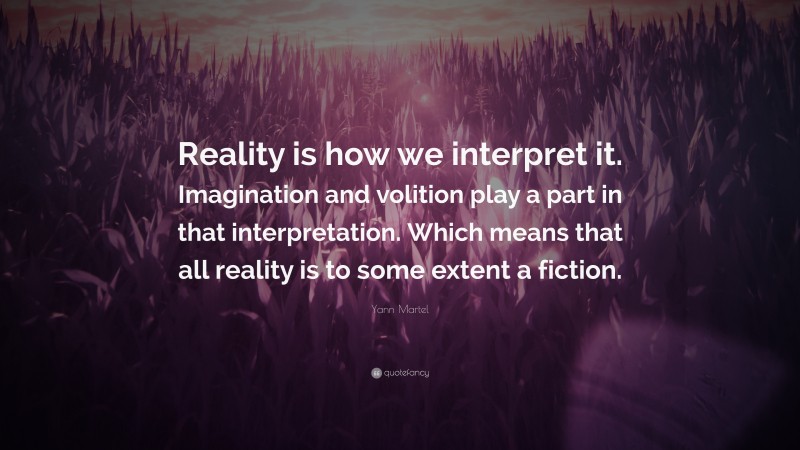 Yann Martel Quote: “Reality is how we interpret it. Imagination and volition play a part in that interpretation. Which means that all reality is to some extent a fiction.”