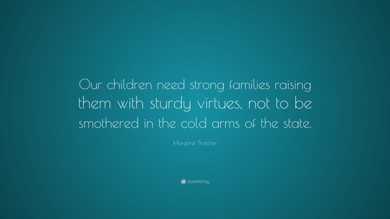 Margaret Thatcher Quote: “Our children need strong families raising them with sturdy virtues, not to be smothered in the cold arms of the state.”
