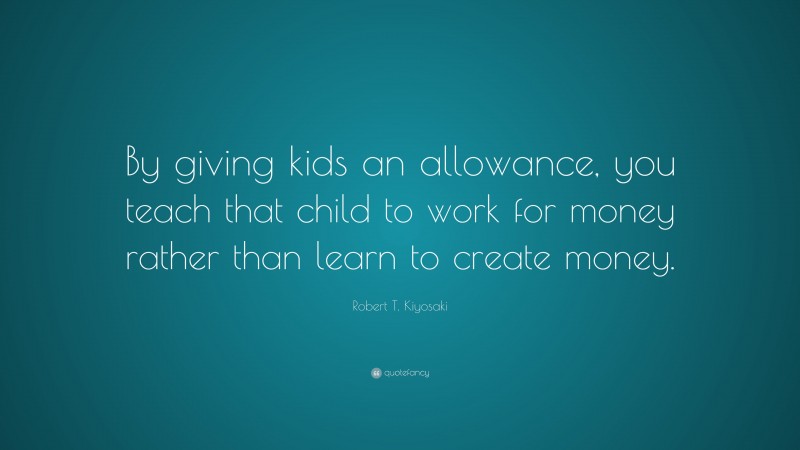 Robert T. Kiyosaki Quote: “By giving kids an allowance, you teach that child to work for money rather than learn to create money.”