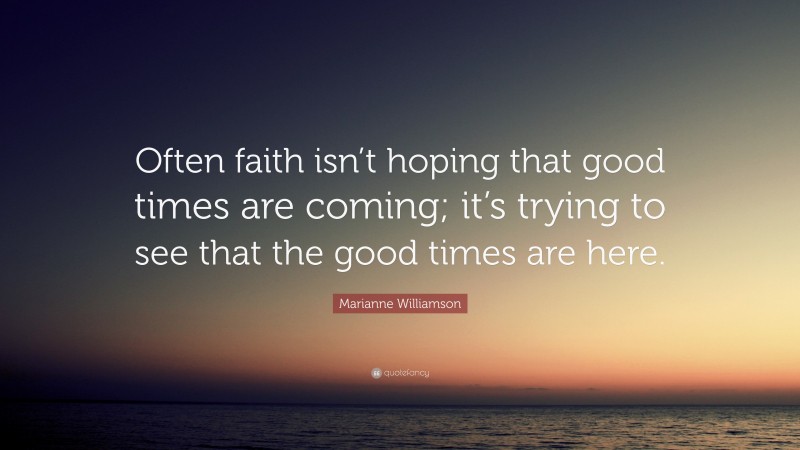 Marianne Williamson Quote: “Often faith isn’t hoping that good times are coming; it’s trying to see that the good times are here.”