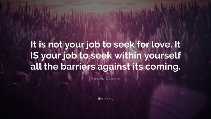 Marianne Williamson Quote: “It is not your job to seek for love. It IS your job to seek within yourself all the barriers against its coming.”