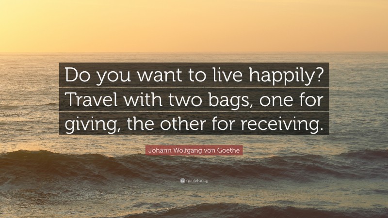 Johann Wolfgang von Goethe Quote: “Do you want to live happily? Travel with two bags, one for giving, the other for receiving.”
