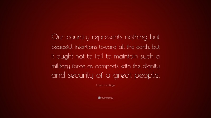 Calvin Coolidge Quote: “Our country represents nothing but peaceful intentions toward all the earth, but it ought not to fail to maintain such a military force as comports with the dignity and security of a great people.”