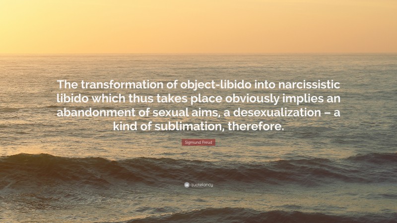 Sigmund Freud Quote: “The transformation of object-libido into narcissistic libido which thus takes place obviously implies an abandonment of sexual aims, a desexualization – a kind of sublimation, therefore.”