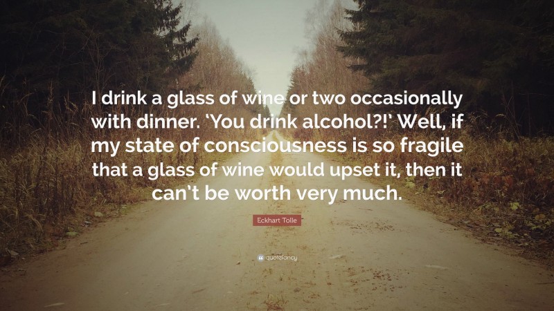 Eckhart Tolle Quote: “I drink a glass of wine or two occasionally with dinner. ‘You drink alcohol?!’ Well, if my state of consciousness is so fragile that a glass of wine would upset it, then it can’t be worth very much.”