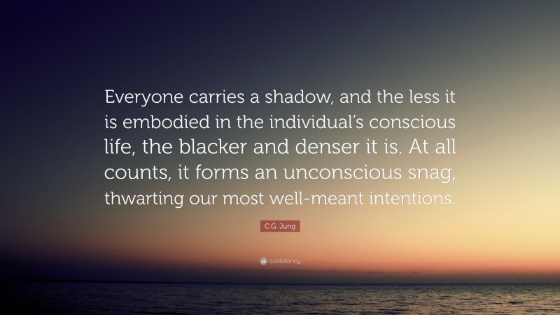 C.G. Jung Quote: “Everyone carries a shadow, and the less it is embodied in the individual’s conscious life, the blacker and denser it is. At all counts, it forms an unconscious snag, thwarting our most well-meant intentions.”